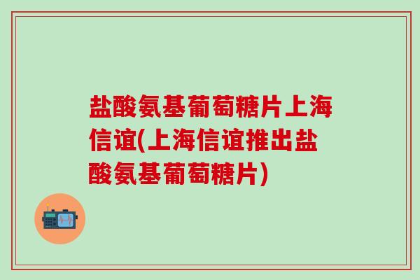 盐酸氨基葡萄糖片上海信谊(上海信谊推出盐酸氨基葡萄糖片)