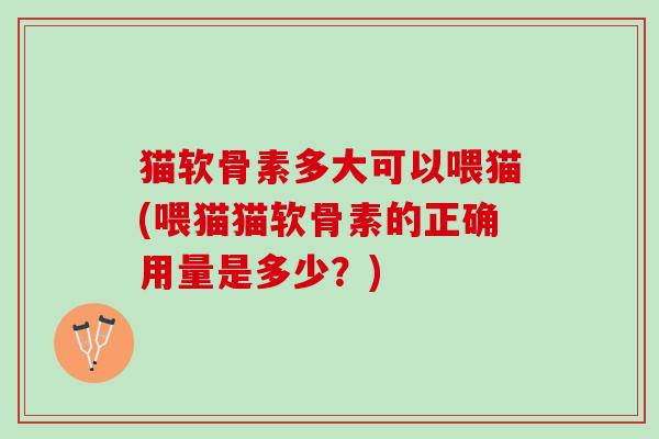 猫软骨素多大可以喂猫(喂猫猫软骨素的正确用量是多少？)