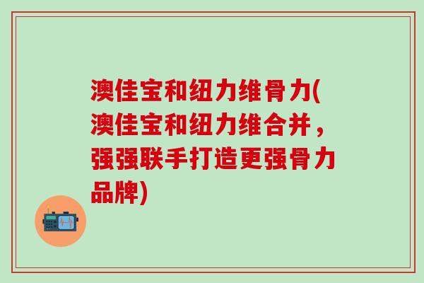 澳佳宝和纽力维骨力(澳佳宝和纽力维合并，强强联手打造更强骨力品牌)
