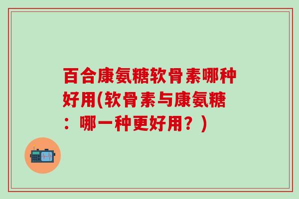 百合康氨糖软骨素哪种好用(软骨素与康氨糖：哪一种更好用？)