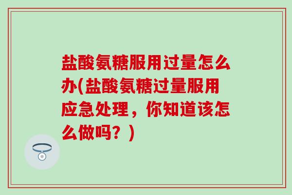 盐酸氨糖服用过量怎么办(盐酸氨糖过量服用应急处理，你知道该怎么做吗？)