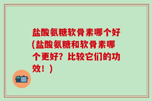 盐酸氨糖软骨素哪个好(盐酸氨糖和软骨素哪个更好？比较它们的功效！)