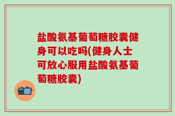 盐酸氨基葡萄糖胶囊健身可以吃吗(健身人士可放心服用盐酸氨基葡萄糖胶囊) 盐酸氨基葡萄糖胶囊健身可以吃吗(健身人士可放心服用盐酸氨基葡萄糖胶囊)