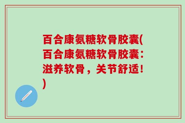 百合康氨糖软骨胶囊(百合康氨糖软骨胶囊：滋养软骨，关节舒适！)
