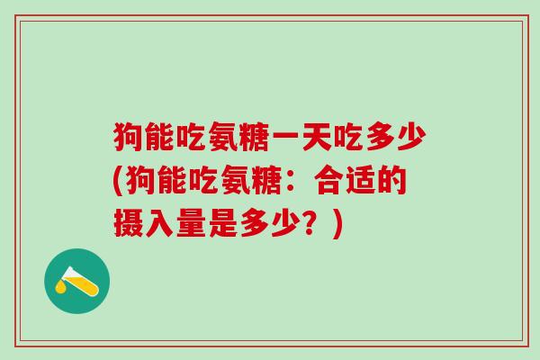 狗能吃氨糖一天吃多少(狗能吃氨糖：合适的摄入量是多少？)