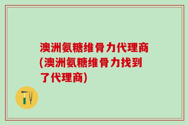 澳洲氨糖维骨力代理商(澳洲氨糖维骨力找到了代理商)