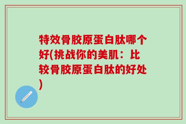 特效骨胶原蛋白肽哪个好(挑战你的美肌：比较骨胶原蛋白肽的好处)