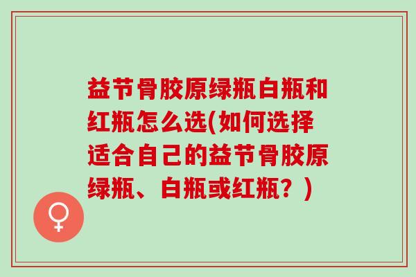 益节骨胶原绿瓶白瓶和红瓶怎么选(如何选择适合自己的益节骨胶原绿瓶、白瓶或红瓶？)
