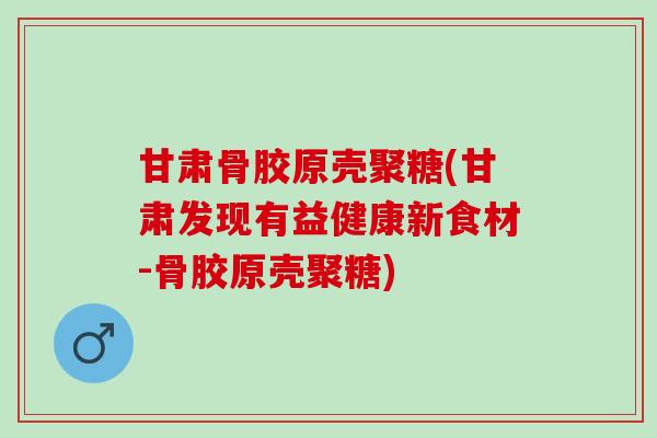 甘肃骨胶原壳聚糖(甘肃发现有益健康新食材-骨胶原壳聚糖)