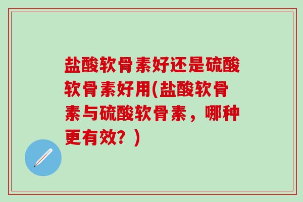 盐酸软骨素好还是硫酸软骨素好用(盐酸软骨素与硫酸软骨素，哪种更有效？)