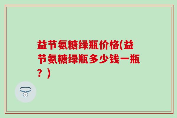 益节氨糖绿瓶价格(益节氨糖绿瓶多少钱一瓶？)