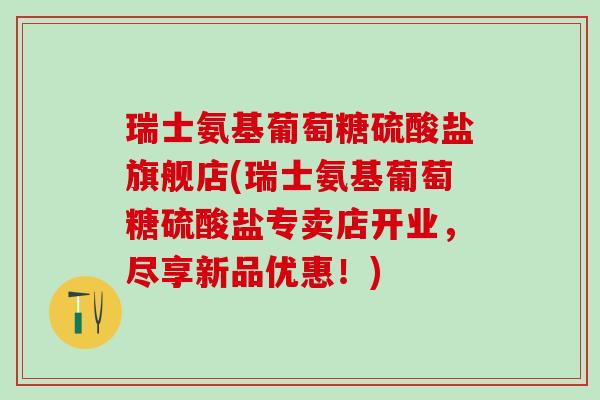瑞士氨基葡萄糖硫酸盐旗舰店(瑞士氨基葡萄糖硫酸盐专卖店开业，尽享新品优惠！)