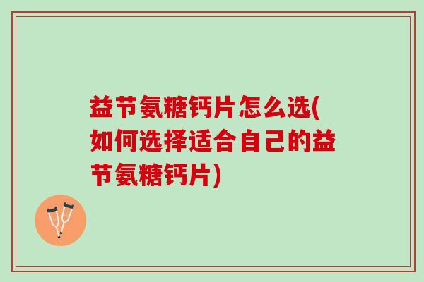 益节氨糖钙片怎么选(如何选择适合自己的益节氨糖钙片)