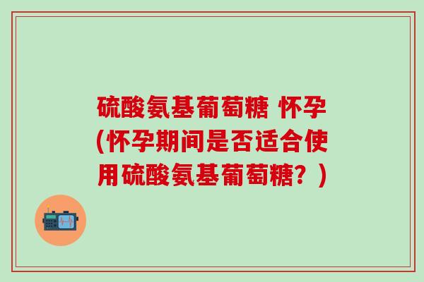 硫酸氨基葡萄糖 怀孕(怀孕期间是否适合使用硫酸氨基葡萄糖？)