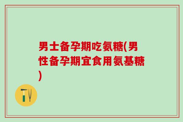 男士备孕期吃氨糖(男性备孕期宜食用氨基糖)