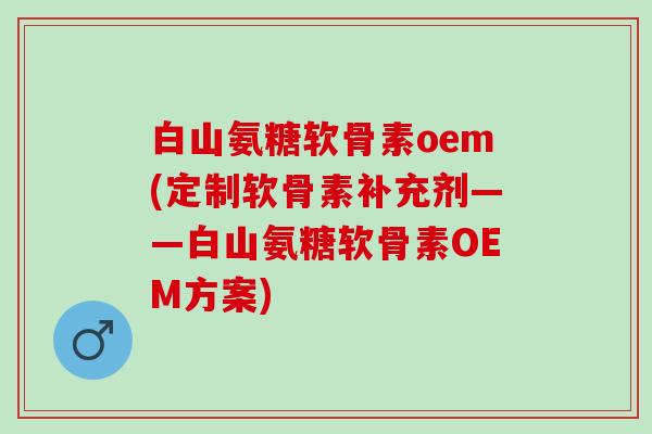 白山氨糖软骨素oem(定制软骨素补充剂——白山氨糖软骨素OEM方案)