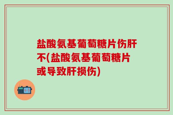 盐酸氨基葡萄糖片伤肝不(盐酸氨基葡萄糖片或导致肝损伤)