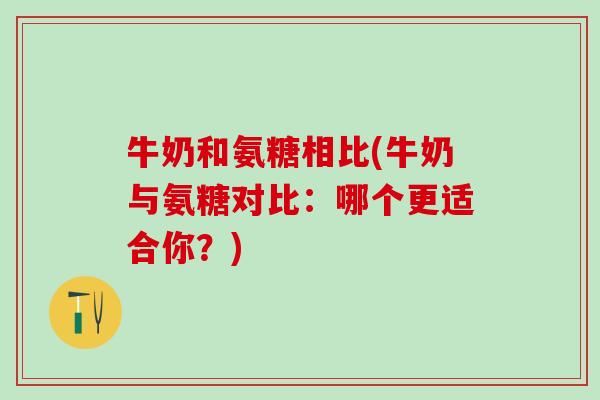 牛奶和氨糖相比(牛奶与氨糖对比：哪个更适合你？)