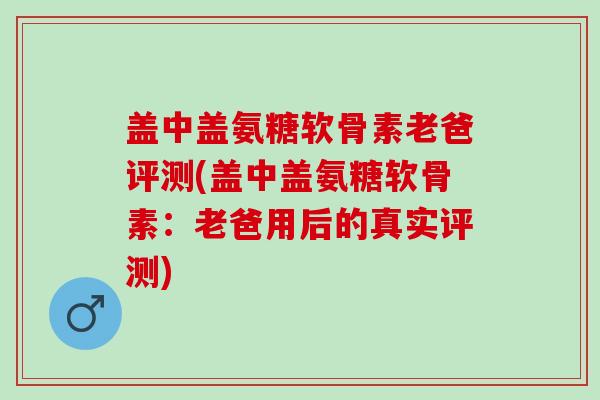 盖中盖氨糖软骨素老爸评测(盖中盖氨糖软骨素：老爸用后的真实评测)