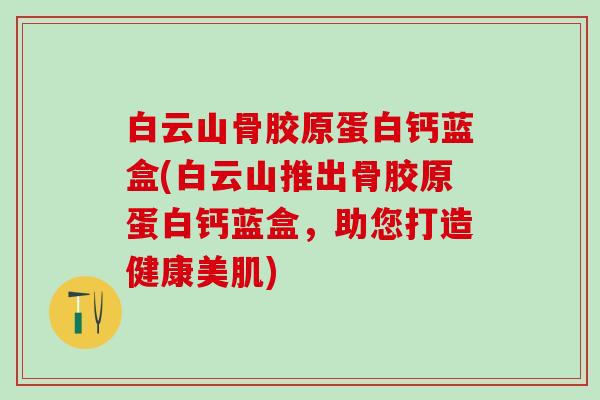 白云山骨胶原蛋白钙蓝盒(白云山推出骨胶原蛋白钙蓝盒，助您打造健康美肌)