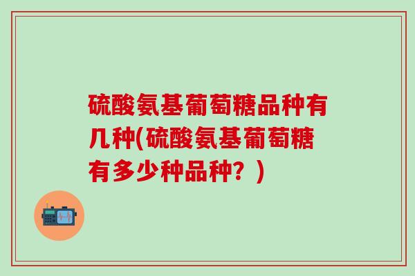 硫酸氨基葡萄糖品种有几种(硫酸氨基葡萄糖有多少种品种？)