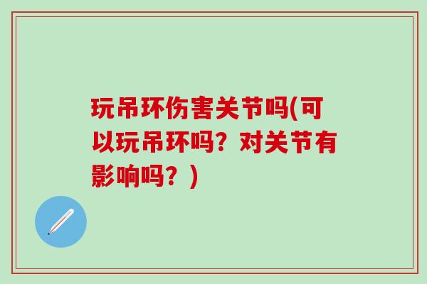 玩吊环伤害关节吗(可以玩吊环吗？对关节有影响吗？)