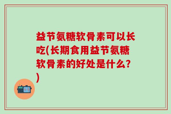 益节氨糖软骨素可以长吃(长期食用益节氨糖软骨素的好处是什么？)
