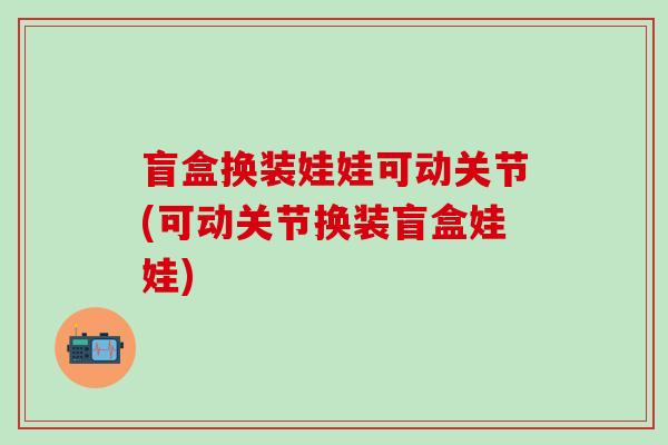 盲盒换装娃娃可动关节(可动关节换装盲盒娃娃)