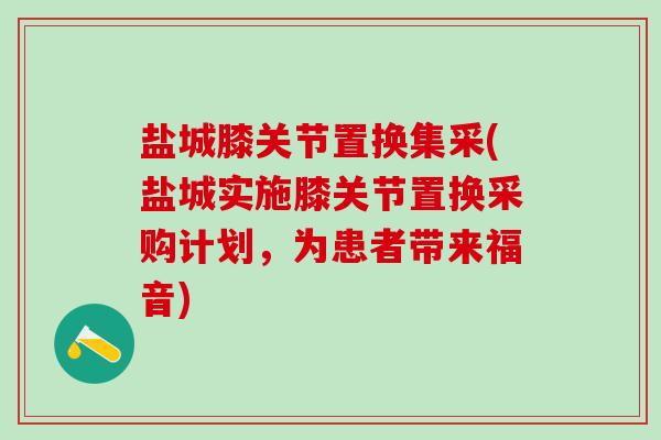 盐城膝关节置换集采(盐城实施膝关节置换采购计划，为患者带来福音)