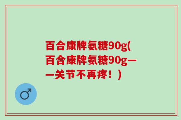 百合康牌氨糖90g(百合康牌氨糖90g——关节不再疼！)