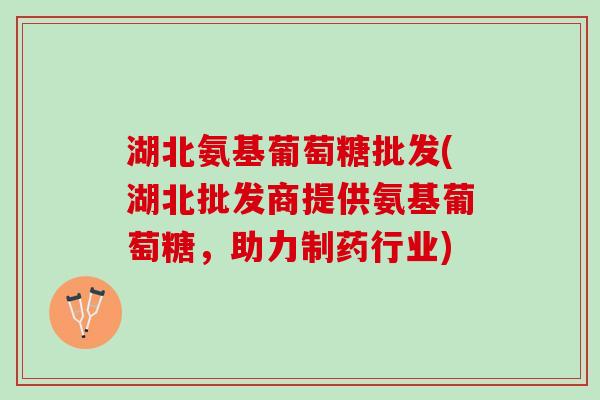 湖北氨基葡萄糖批发(湖北批发商提供氨基葡萄糖，助力制药行业)