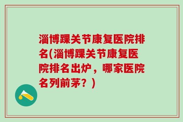 淄博踝关节康复医院排名(淄博踝关节康复医院排名出炉，哪家医院名列前茅？)