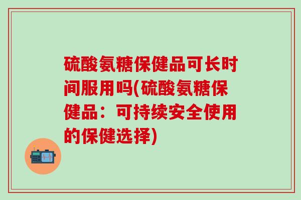 硫酸氨糖保健品可长时间服用吗(硫酸氨糖保健品：可持续安全使用的保健选择)