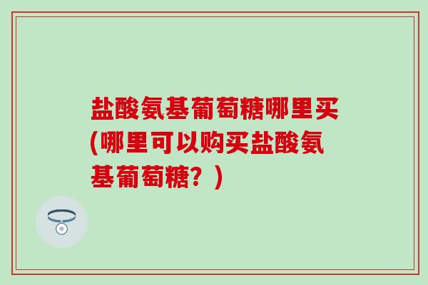 盐酸氨基葡萄糖哪里买(哪里可以购买盐酸氨基葡萄糖？)