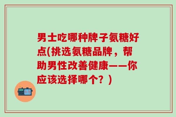 男士吃哪种牌子氨糖好点(挑选氨糖品牌，帮助男性改善健康——你应该选择哪个？)