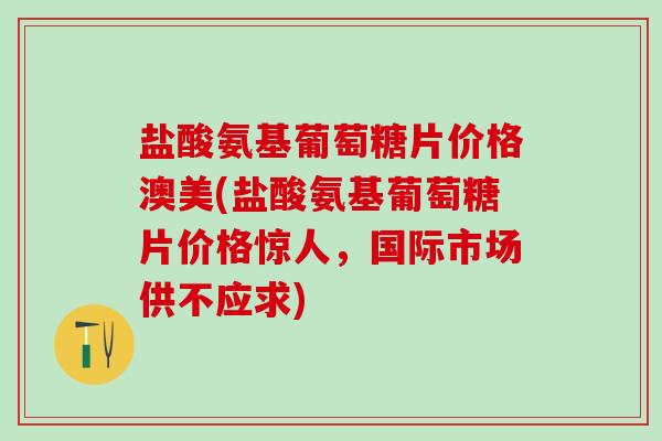 盐酸氨基葡萄糖片价格澳美(盐酸氨基葡萄糖片价格惊人，国际市场供不应求)