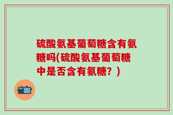 硫酸氨基葡萄糖含有氨糖吗(硫酸氨基葡萄糖中是否含有氨糖？)
