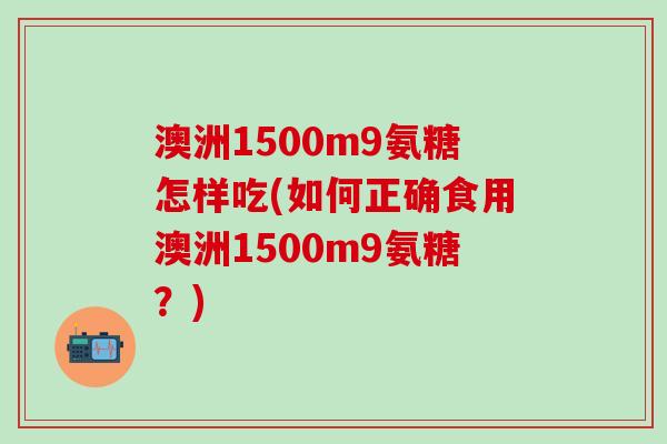 澳洲1500m9氨糖怎样吃(如何正确食用澳洲1500m9氨糖?) 澳洲1500m9氨糖怎样吃(如何正确食用澳洲1500m9氨糖?)