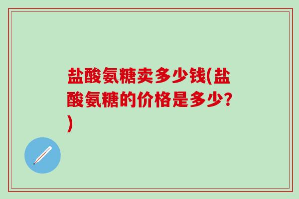 盐酸氨糖卖多少钱(盐酸氨糖的价格是多少？)