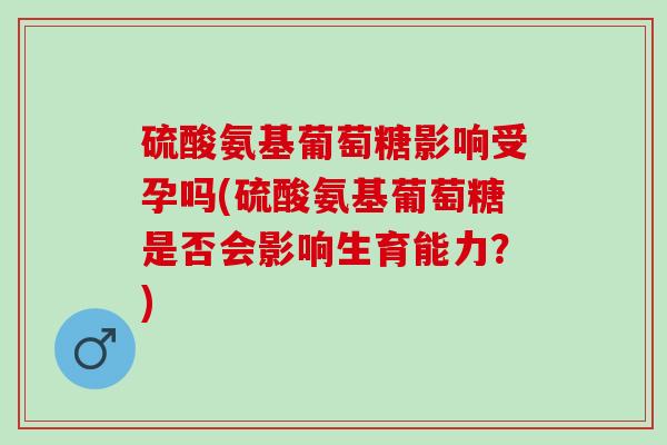 硫酸氨基葡萄糖影响受孕吗(硫酸氨基葡萄糖是否会影响生育能力？)
