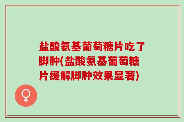 盐酸氨基葡萄糖片吃了脚肿(盐酸氨基葡萄糖片缓解脚肿效果显著)
