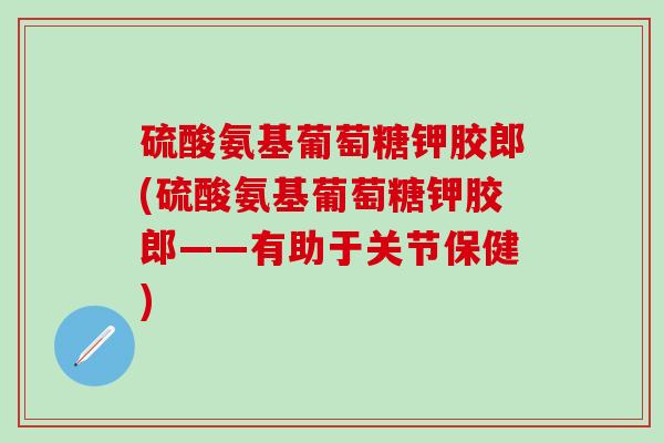 硫酸氨基葡萄糖钾胶郎(硫酸氨基葡萄糖钾胶郎——有助于关节保健)