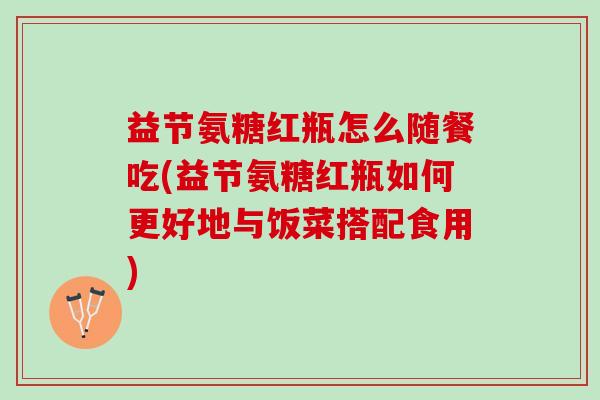 益节氨糖红瓶怎么随餐吃(益节氨糖红瓶如何更好地与饭菜搭配食用)