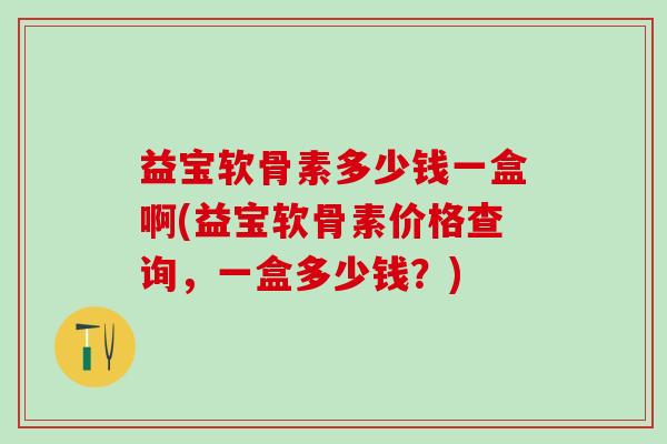 益宝软骨素多少钱一盒啊(益宝软骨素价格查询，一盒多少钱？)