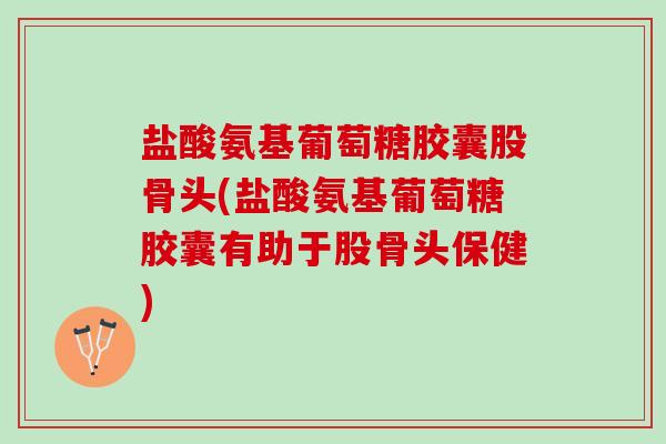 盐酸氨基葡萄糖胶囊股骨头(盐酸氨基葡萄糖胶囊有助于股骨头保健)