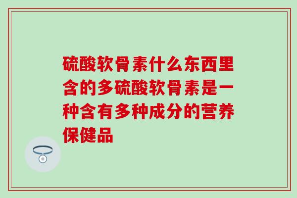 硫酸软骨素什么东西里含的多硫酸软骨素是一种含有多种成分的营养保健品