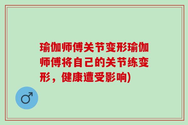 瑜伽师傅关节变形瑜伽师傅将自己的关节练变形，健康遭受影响)