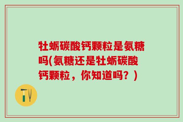 牡蛎碳酸钙颗粒是氨糖吗(氨糖还是牡蛎碳酸钙颗粒，你知道吗？)