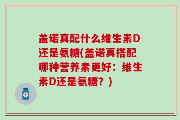 盖诺真配什么维生素D还是氨糖(盖诺真搭配哪种营养素更好：维生素D还是氨糖？)