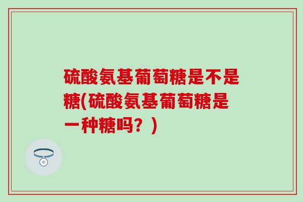 硫酸氨基葡萄糖是不是糖(硫酸氨基葡萄糖是一种糖吗？)